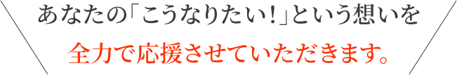 あなたの「こうなりたい！」という想いを 全力で応援させていただきます。